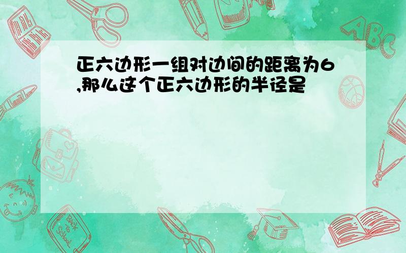 正六边形一组对边间的距离为6,那么这个正六边形的半径是