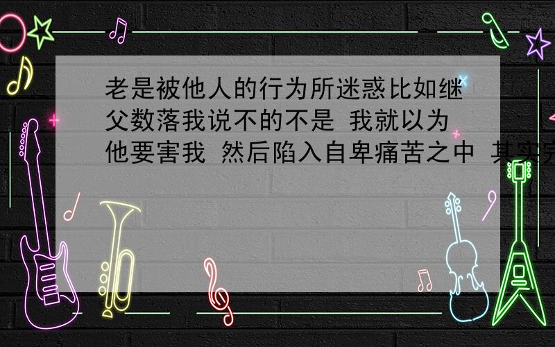 老是被他人的行为所迷惑比如继父数落我说不的不是 我就以为他要害我 然后陷入自卑痛苦之中 其实完全没必要他说他的我做我的 做一个敢爱敢恨的人不是挺好吗?其实是我这种懦弱 优柔寡