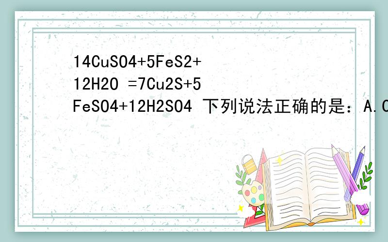 14CuSO4+5FeS2+12H2O =7Cu2S+5FeSO4+12H2SO4 下列说法正确的是：A.Cu2S既是氧化剂又是还原剂B.5mol FeS2发生反应,有10 mol电子转移C.产物中的SO42-离子有一部分是氧化产物D.FeS2只做还原剂请问B选项中到底转