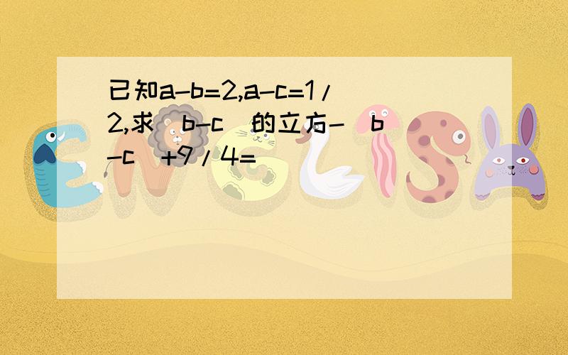 已知a-b=2,a-c=1/2,求(b-c)的立方-(b-c)+9/4=( )