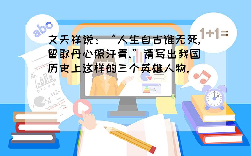 文天祥说：“人生自古谁无死,留取丹心照汗青.”请写出我国历史上这样的三个英雄人物.