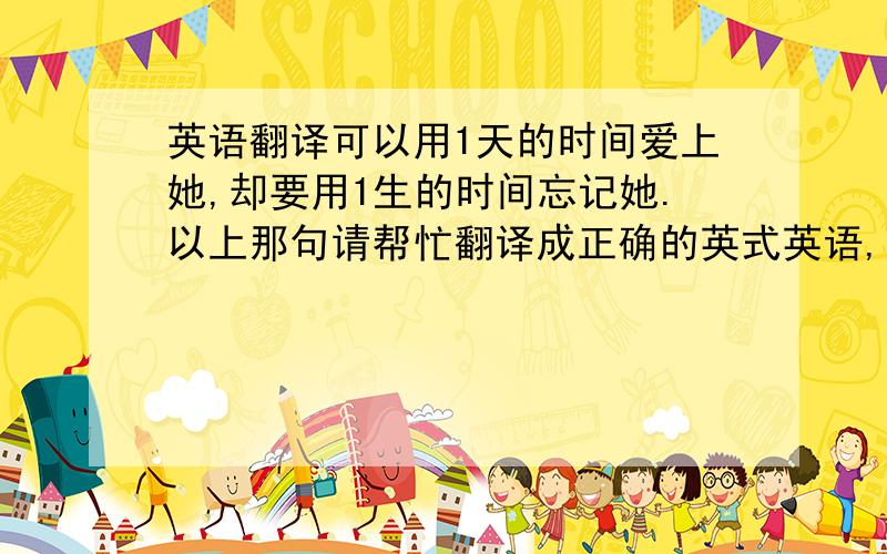 英语翻译可以用1天的时间爱上她,却要用1生的时间忘记她.以上那句请帮忙翻译成正确的英式英语,灌水的请走开!