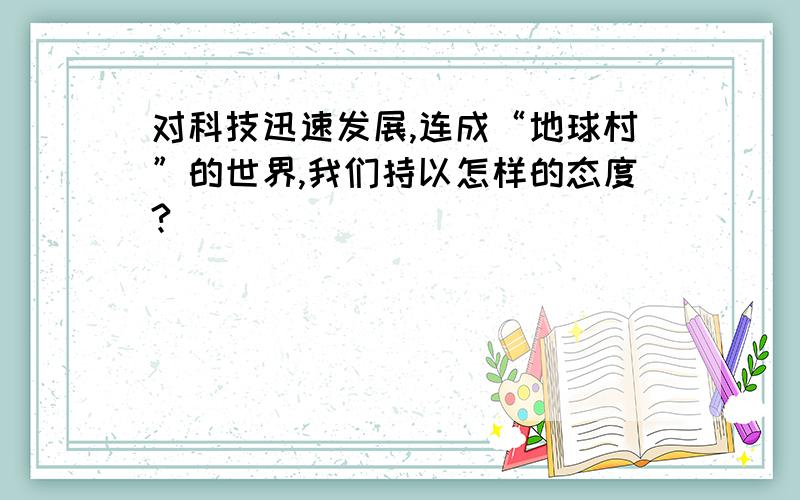 对科技迅速发展,连成“地球村”的世界,我们持以怎样的态度?