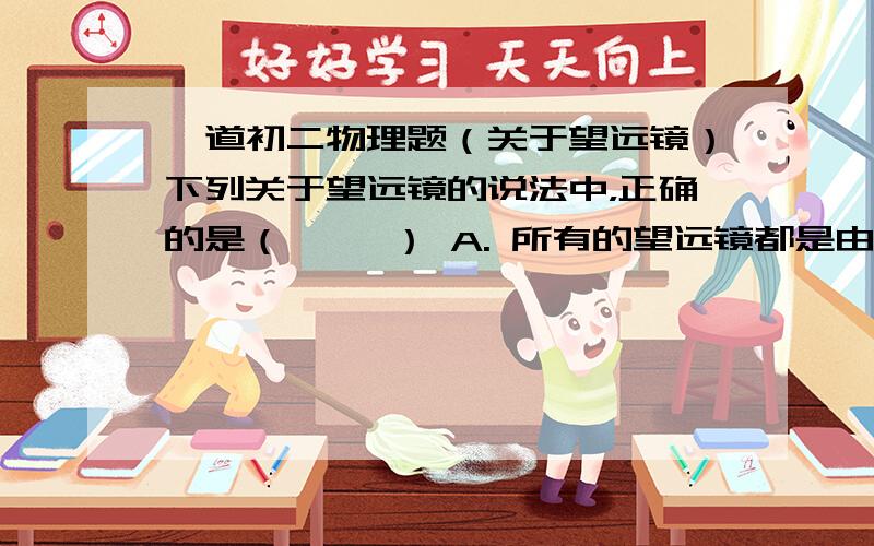 一道初二物理题（关于望远镜）下列关于望远镜的说法中，正确的是（     ） A. 所有的望远镜都是由两个凸透镜组成的 B．望远镜都是由一个凸透镜和一个凹透镜组成的 C．除了凸透镜外，天