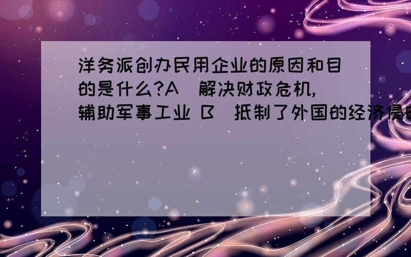 洋务派创办民用企业的原因和目的是什么?A．解决财政危机,辅助军事工业 B．抵制了外国的经济侵略 C．发展本民族的工业 D．养船练兵,国军大利