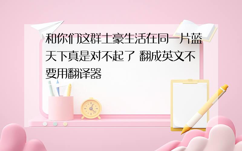 和你们这群土豪生活在同一片蓝天下真是对不起了 翻成英文不要用翻译器