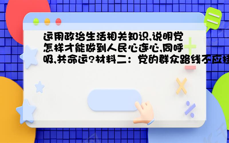 运用政治生活相关知识,说明党怎样才能做到人民心连心,同呼吸,共命运?材料二：党的群众路线不应挂在嘴上、贴在墙上,要保证这条“生命线”不走样、不走调,关键是要让党员干部将群众路