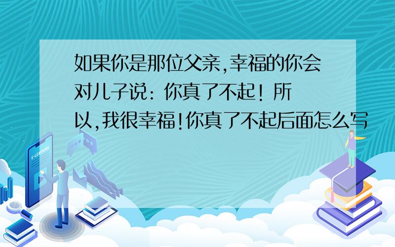 如果你是那位父亲,幸福的你会对儿子说: 你真了不起! 所以,我很幸福!你真了不起后面怎么写