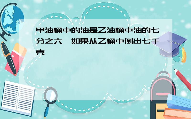 甲油桶中的油是乙油桶中油的七分之六,如果从乙桶中倒出七千克