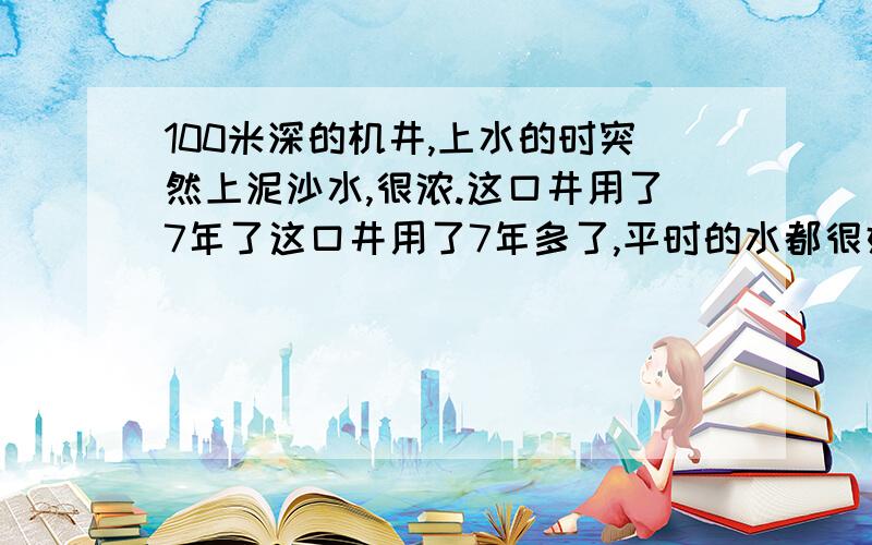 100米深的机井,上水的时突然上泥沙水,很浓.这口井用了7年了这口井用了7年多了,平时的水都很好很大.就是这几天抽水的时候抽出了大量的泥沙,泥沙越抽越多,有时候电机都被泥沙堵住了抽不