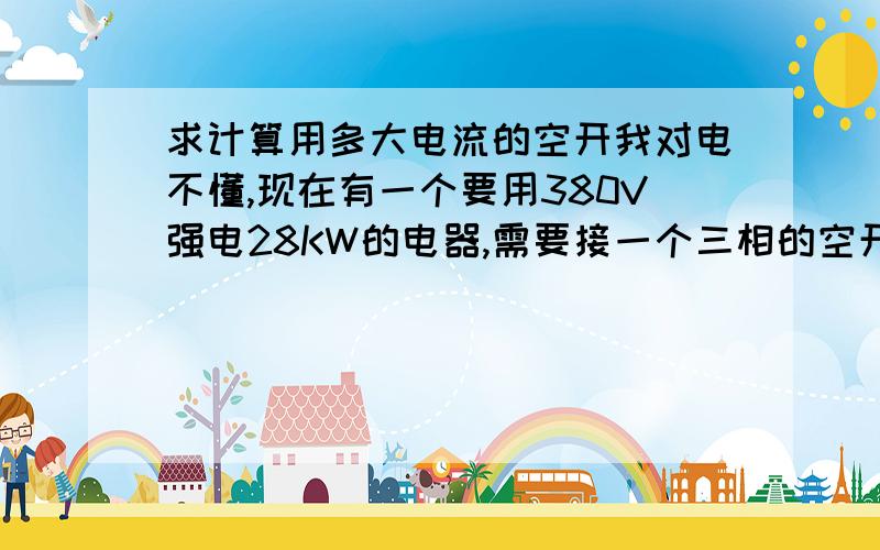 求计算用多大电流的空开我对电不懂,现在有一个要用380V强电28KW的电器,需要接一个三相的空开,3火1零1接地,请问空开要用多大电流的才能起到保护作用,要用多粗的线,请附上计算公式,在线等