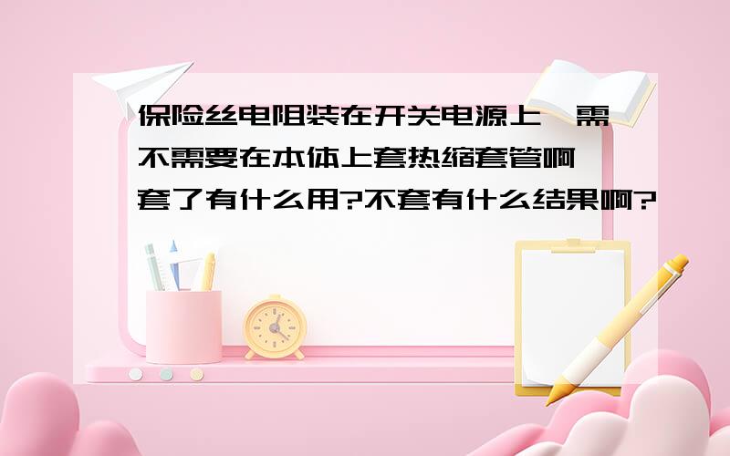 保险丝电阻装在开关电源上,需不需要在本体上套热缩套管啊,套了有什么用?不套有什么结果啊?