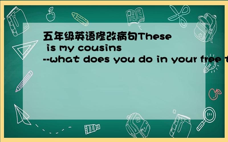 五年级英语修改病句These is my cousins--what does you do in your free time?--my mother spend 2 hours doing the chores every day?--who wash the car in your family?--He( )TV every day.