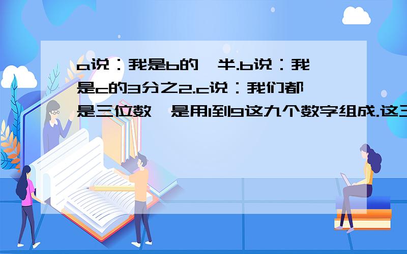 a说：我是b的一半.b说：我是c的3分之2.c说：我们都是三位数,是用1到9这九个数字组成.这三个数字是多少