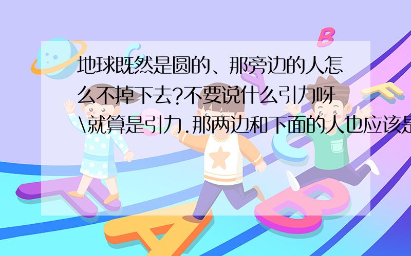 地球既然是圆的、那旁边的人怎么不掉下去?不要说什么引力呀\就算是引力.那两边和下面的人也应该是倒立生活呀!本人学历不高..但是我就是不知道..所以我想问.chengjia51888 你很搞笑..肚子笑