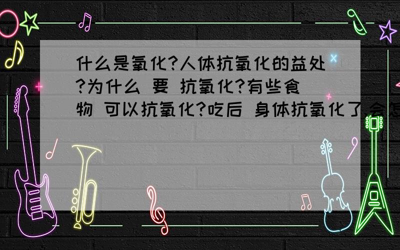 什么是氧化?人体抗氧化的益处?为什么 要 抗氧化?有些食物 可以抗氧化?吃后 身体抗氧化了,会怎样?不吃..身体氧化了 ..又会 怎么样呢?人体抗了氧化 和 被氧化 的具体 表现 是什么?