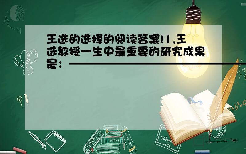 王选的选择的阅读答案!1,王选教授一生中最重要的研究成果是：————————————————2,1993年春夏之间,“我”做了哪两件与王选教授有关的工作?他使“我”对王选教授有了哪