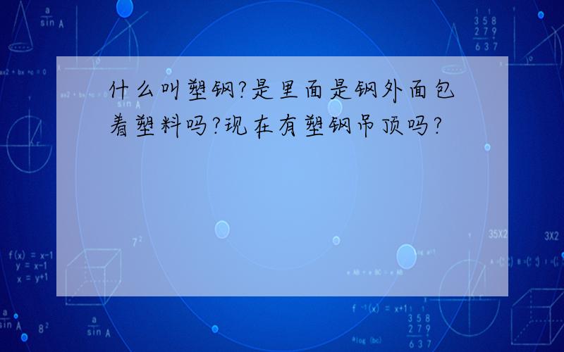 什么叫塑钢?是里面是钢外面包着塑料吗?现在有塑钢吊顶吗?