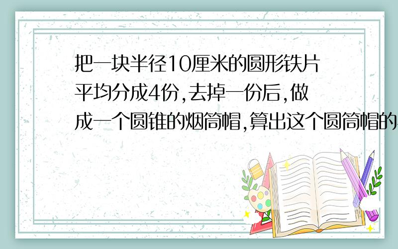 把一块半径10厘米的圆形铁片平均分成4份,去掉一份后,做成一个圆锥的烟筒帽,算出这个圆筒帽的半径吗?赶紧要交了,