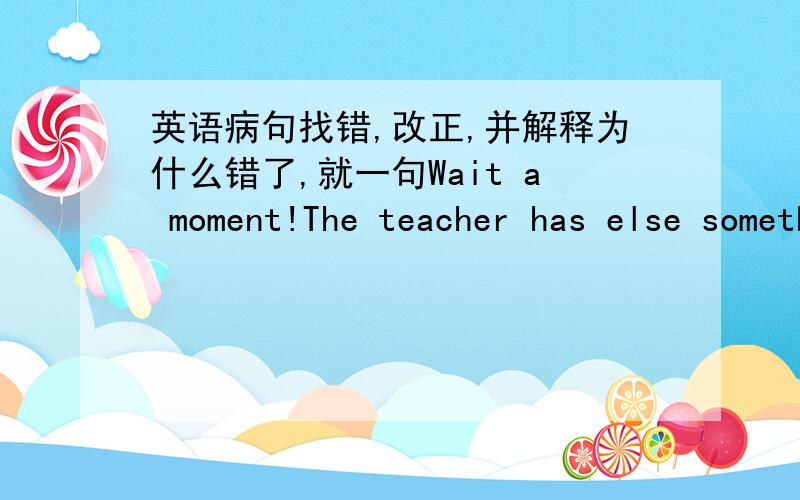 英语病句找错,改正,并解释为什么错了,就一句Wait a moment!The teacher has else something to tell us.