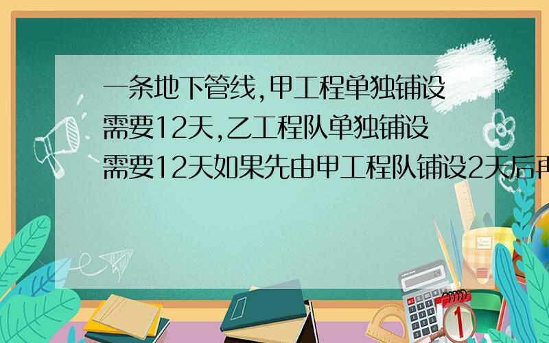 一条地下管线,甲工程单独铺设需要12天,乙工程队单独铺设需要12天如果先由甲工程队铺设2天后再由甲,乙两个工程队共同铺设,还需要多少天可以铺好这条管线?