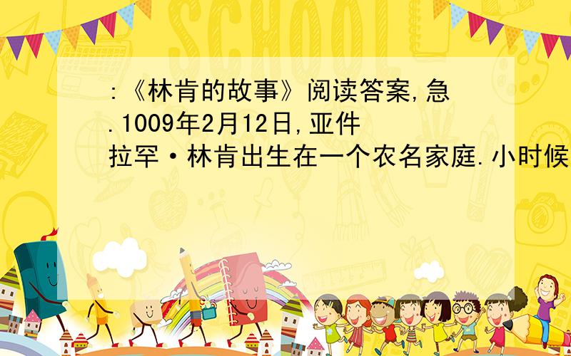 :《林肯的故事》阅读答案,急.1009年2月12日,亚件拉罕·林肯出生在一个农名家庭.小时候,家里很穷,他没机会上学,每天跟着父亲在西部荒原上开垦,劳动.他自己说：“我一生中在学校的时间,加