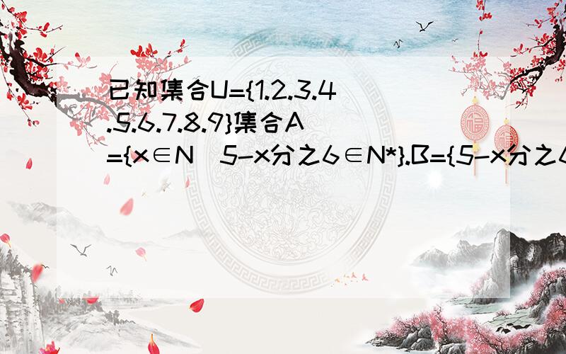 已知集合U={1.2.3.4.5.6.7.8.9}集合A={x∈N|5-x分之6∈N*}.B={5-x分之6∈N*|X∈N}则CuA∩CuB=?