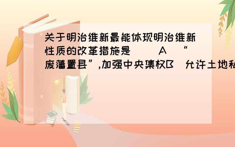 关于明治维新最能体现明治维新性质的改革措施是[ ]A．“废藩置县”,加强中央集权B．允许土地私有和买卖C．实行征兵制D．引进西方技术,鼓励发展近代工业答案是D.但是我认为是B啊,一直来