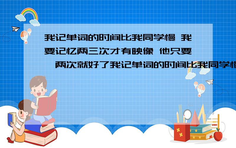 我记单词的时间比我同学慢 我要记忆两三次才有映像 他只要一两次就好了我记单词的时间比我同学慢 我要记忆两三次才有映像 他只要一两次就好了 有什么办法可以提高吗