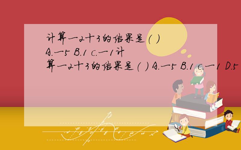 计算一2十3的结果是( ) A.一5 B.1 c.一1计算一2十3的结果是( ) A.一5 B.1 c.一1 D.5