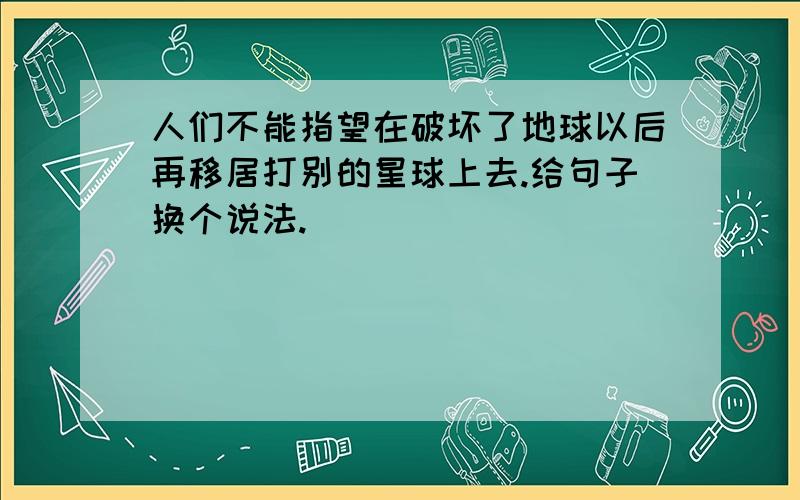 人们不能指望在破坏了地球以后再移居打别的星球上去.给句子换个说法.