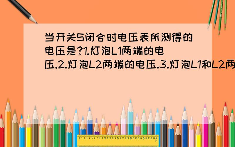 当开关S闭合时电压表所测得的电压是?1.灯泡L1两端的电压.2.灯泡L2两端的电压.3.灯泡L1和L2两端的电压.4.电源电压.提示：电压表应于测用电器并联即电压表两端分别于被测用电器两端相连.我