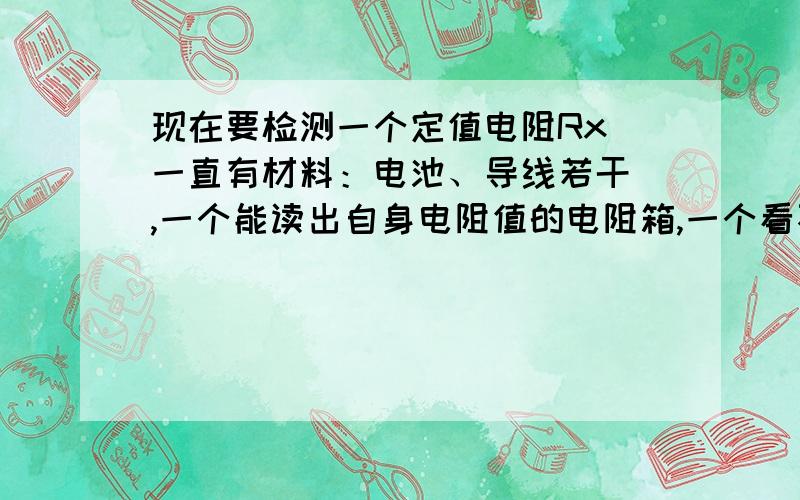 现在要检测一个定值电阻Rx 一直有材料：电池、导线若干 ,一个能读出自身电阻值的电阻箱,一个看不清刻度值但是十分灵敏的电流表,定值电阻（要测的电阻）Rx,请设计出电路图 并且详细写