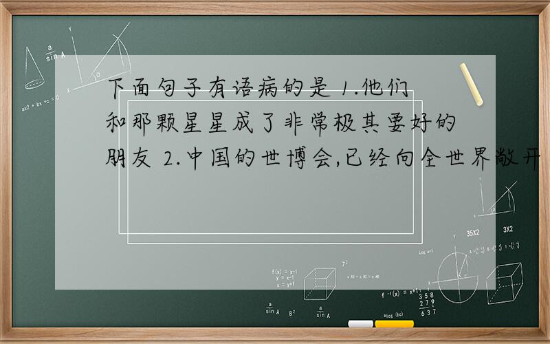 下面句子有语病的是 1.他们和那颗星星成了非常极其要好的朋友 2.中国的世博会,已经向全世界敞开了胸怀,就在这片我曾经生活过的土地上3.这些年,人们迷信服装的品牌,于是,欧洲,美国,日本