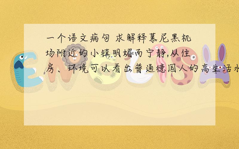 一个语文病句 求解释慕尼黑机场附近的小镇明媚而宁静,从住房、环境可以看出普通德国人的高生活水准