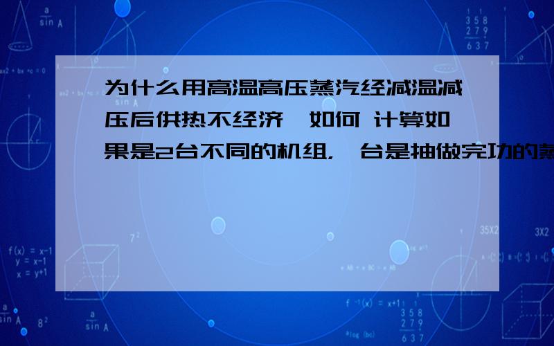 为什么用高温高压蒸汽经减温减压后供热不经济,如何 计算如果是2台不同的机组，一台是抽做完功的蒸汽，一台是抽高品位的蒸汽，其中的经济性如何计算？