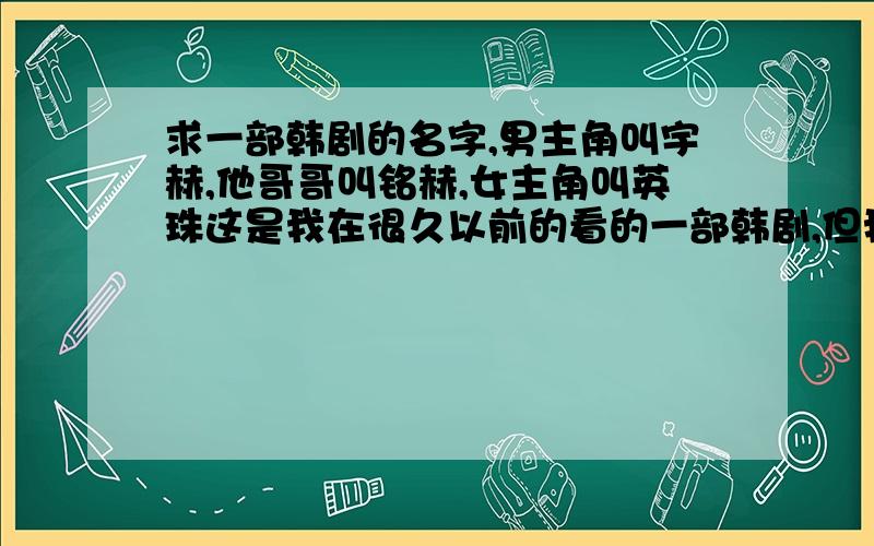 求一部韩剧的名字,男主角叫宇赫,他哥哥叫铭赫,女主角叫英珠这是我在很久以前的看的一部韩剧,但我很喜欢,宇赫一直喜欢英珠,而英珠却成了他的嫂子,在他哥哥不幸死后,英珠也没有和他在