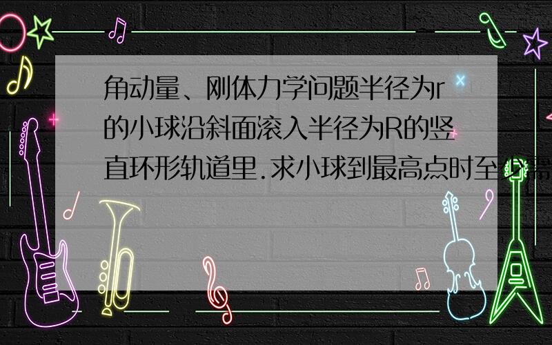 角动量、刚体力学问题半径为r的小球沿斜面滚入半径为R的竖直环形轨道里.求小球到最高点时至少需要具备多大的速度才不致脱轨.若小球在轨道上只滚不滑,需要在斜面上多高处自由释放,它