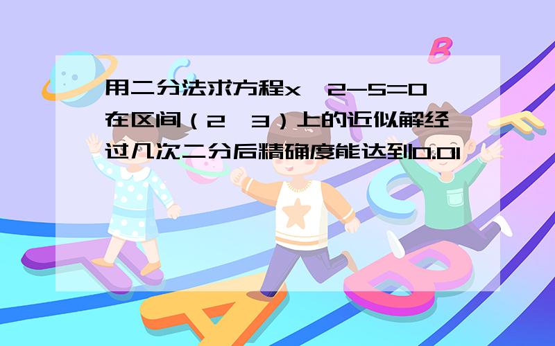 用二分法求方程x^2-5=0在区间（2,3）上的近似解经过几次二分后精确度能达到0.01