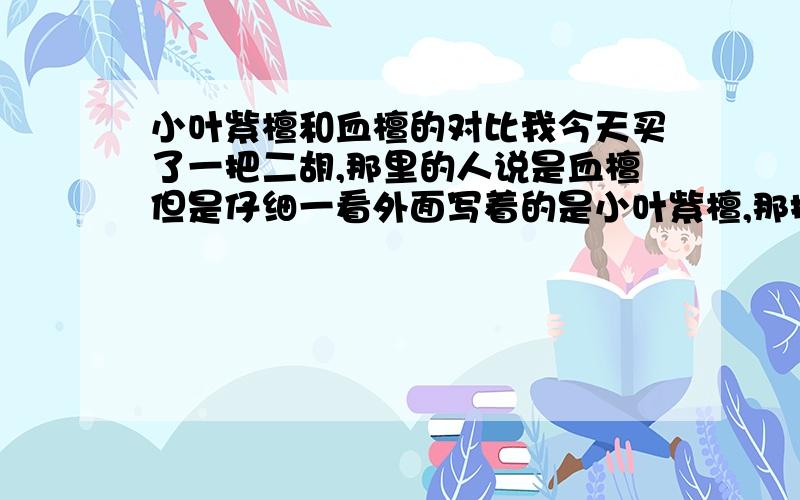 小叶紫檀和血檀的对比我今天买了一把二胡,那里的人说是血檀但是仔细一看外面写着的是小叶紫檀,那把二胡音色不错,也蛮重的,但是我还是想问声,是小叶紫檀的二胡好还是血檀的二胡好,我