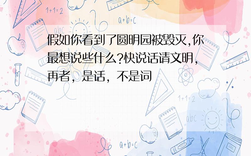 假如你看到了圆明园被毁灭,你最想说些什么?快说话请文明，再者，是话，不是词