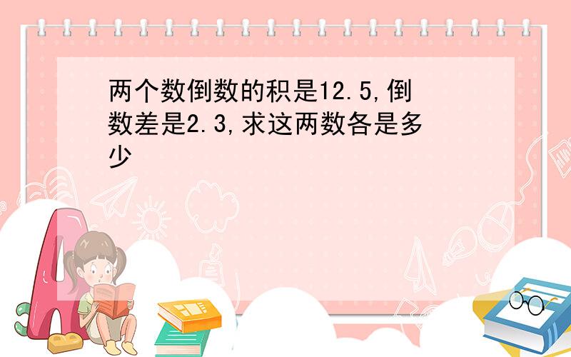 两个数倒数的积是12.5,倒数差是2.3,求这两数各是多少