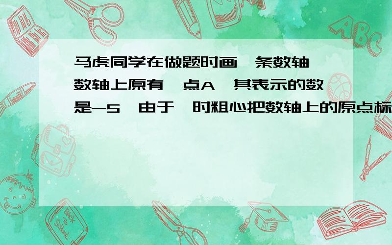 马虎同学在做题时画一条数轴,数轴上原有一点A,其表示的数是-5,由于一时粗心把数轴上的原点标错了位置,使A点正好落在相反数的位置,请你帮帮马虎同学,借助于这个数轴要把这个数轴画正确