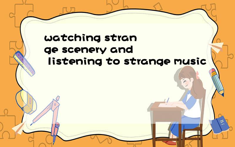 watching strange scenery and listening to strange music