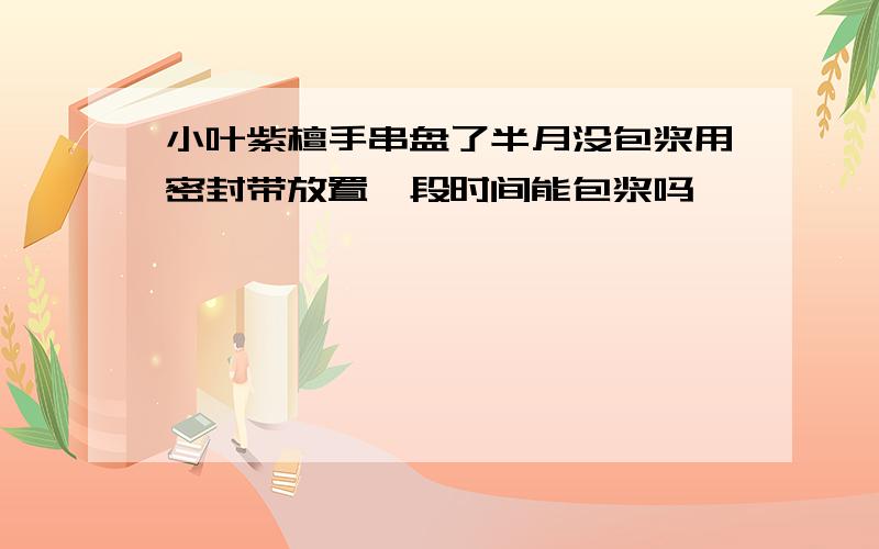 小叶紫檀手串盘了半月没包浆用密封带放置一段时间能包浆吗