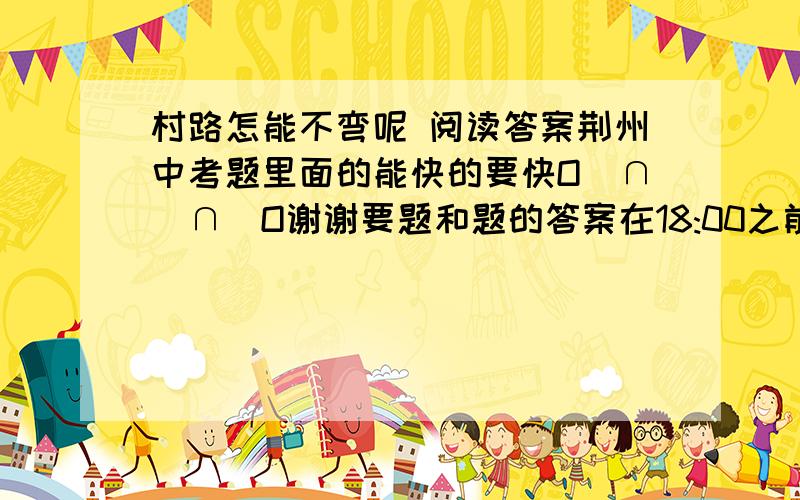 村路怎能不弯呢 阅读答案荆州中考题里面的能快的要快O(∩_∩)O谢谢要题和题的答案在18:00之前回答