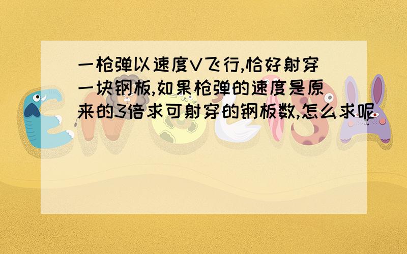 一枪弹以速度V飞行,恰好射穿一块钢板,如果枪弹的速度是原来的3倍求可射穿的钢板数,怎么求呢