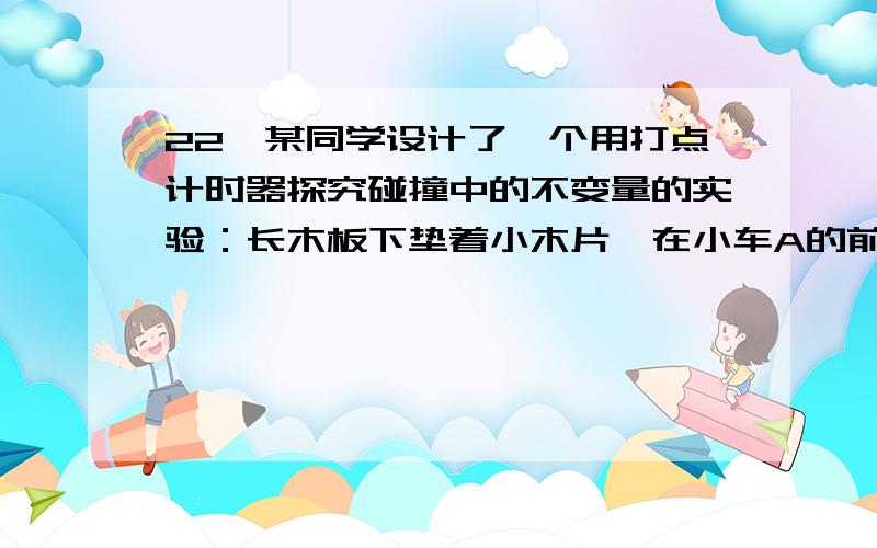 22,某同学设计了一个用打点计时器探究碰撞中的不变量的实验：长木板下垫着小木片,在小车A的前端粘有橡皮泥,推动小车A使之做匀速运动.然后与原来静止在前方的小车B相碰并粘合成一体,继