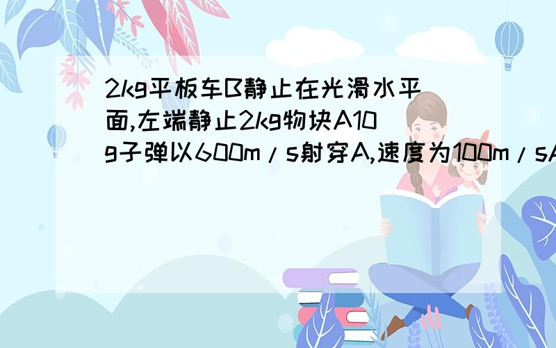 2kg平板车B静止在光滑水平面,左端静止2kg物块A10g子弹以600m/s射穿A,速度为100m/sAB摩擦因数为0.05求：1 A物块运动的最大速度2 若A始终在B车上,则B车的最大速度为多少3 满足A不从B车上滑下的B车长