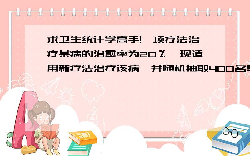 求卫生统计学高手!一项疗法治疗某病的治愈率为20％,现适用新疗法治疗该病,并随机抽取400名患者参加新疗法实验,那么在此400名患者中至少治愈多少人才能有95％的把握判断新疗法比一般疗